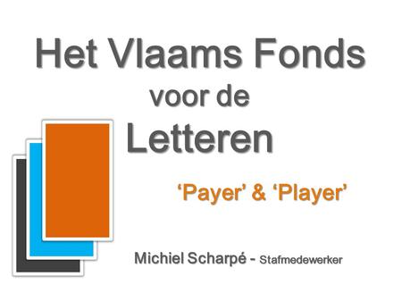 Het Vlaams Fonds voor de Letteren Het Vlaams Fonds voor de Letteren Michiel Scharpé - Stafmedewerker ‘Payer’ & ‘Player’
