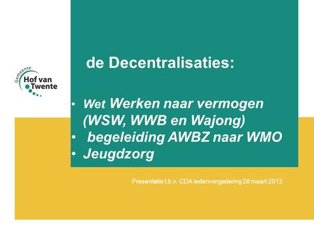 De Decentralisaties: Presentatie t.b.v. CDA ledenvergadering 28 maart 2012 •Wet Werken naar vermogen (WSW, WWB en Wajong) • begeleiding AWBZ naar WMO •Jeugdzorg.