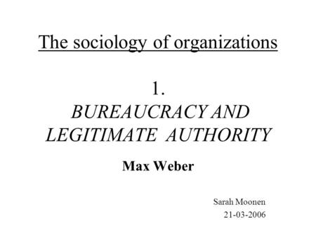 The sociology of organizations 1. BUREAUCRACY AND LEGITIMATE AUTHORITY Max Weber Sarah Moonen 21-03-2006.