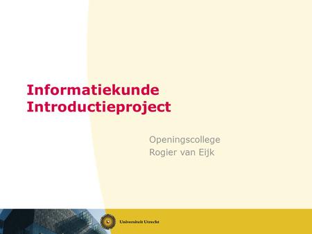 Informatiekunde Introductieproject Openingscollege Rogier van Eijk.