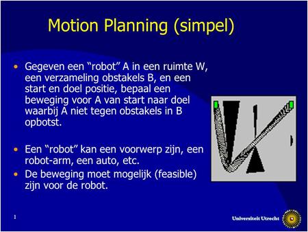 1 Motion Planning (simpel) •Gegeven een “robot” A in een ruimte W, een verzameling obstakels B, en een start en doel positie, bepaal een beweging voor.