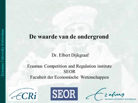 De waarde van de ondergrond Dr. Elbert Dijkgraaf Erasmus Competition and Regulation institute SEOR Faculteit der Economische Wetenschappen.