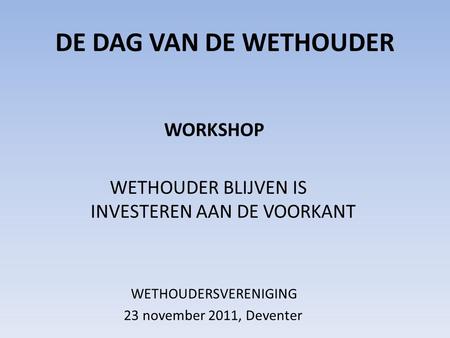 DE DAG VAN DE WETHOUDER WORKSHOP WETHOUDER BLIJVEN IS INVESTEREN AAN DE VOORKANT WETHOUDERSVERENIGING 23 november 2011, Deventer.