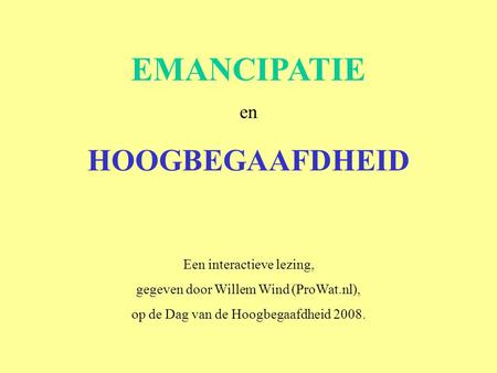 EMANCIPATIE en HOOGBEGAAFDHEID Een interactieve lezing, gegeven door Willem Wind (ProWat.nl), op de Dag van de Hoogbegaafdheid 2008.