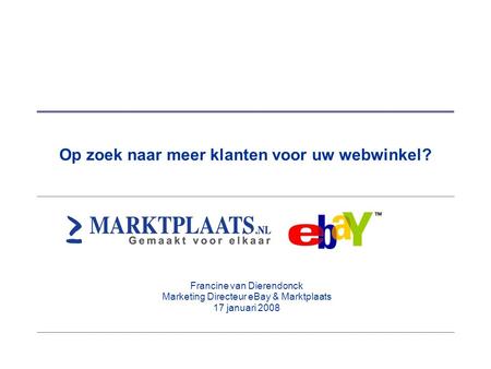 Op zoek naar meer klanten voor uw webwinkel? Francine van Dierendonck Marketing Directeur eBay & Marktplaats 17 januari 2008.