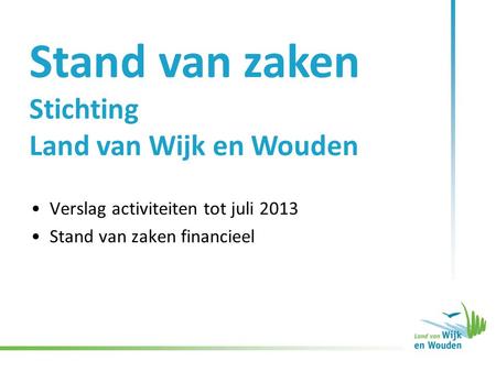 Stand van zaken Stichting Land van Wijk en Wouden •Verslag activiteiten tot juli 2013 •Stand van zaken financieel.