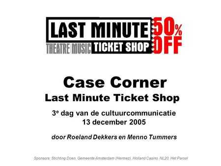 Case Corner Last Minute Ticket Shop 3 e dag van de cultuurcommunicatie 13 december 2005 door Roeland Dekkers en Menno Tummers Sponsors: Stichting Doen,