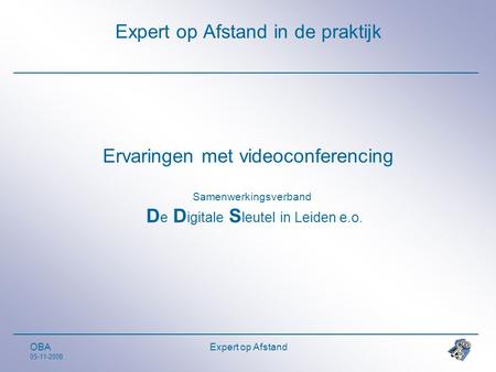 OBA 05-11-2008 Expert op Afstand Expert op Afstand in de praktijk Ervaringen met videoconferencing Samenwerkingsverband D e D igitale S leutel in Leiden.