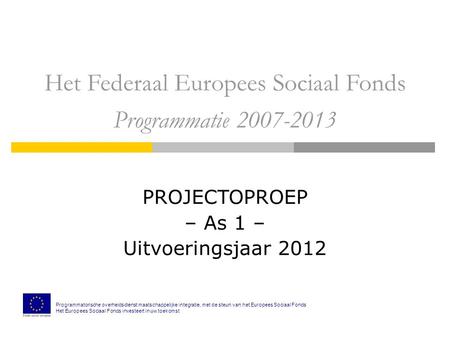 Het Federaal Europees Sociaal Fonds Programmatie 2007-2013 PROJECTOPROEP – As 1 – Uitvoeringsjaar 2012 Programmatorische overheidsdienst maatschappelijke.