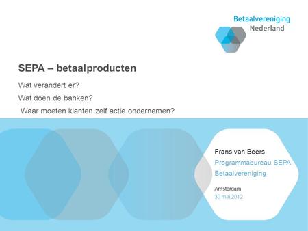 30 mei 2012 Amsterdam Programmabureau SEPA Betaalvereniging Frans van Beers Wat verandert er? Wat doen de banken? Waar moeten klanten zelf actie ondernemen?