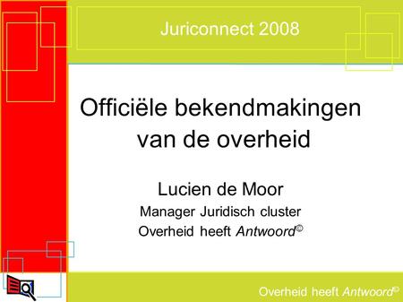 Overheid heeft Antwoord © Juriconnect 2008 Officiële bekendmakingen van de overheid Lucien de Moor Manager Juridisch cluster Overheid heeft Antwoord ©