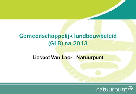 Gemeenschappelijk landbouwbeleid (GLB) na 2013 Liesbet Van Laer - Natuurpunt.