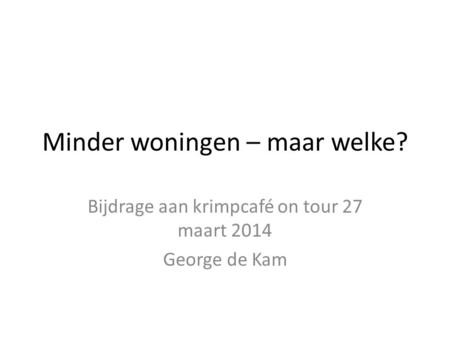 Minder woningen – maar welke? Bijdrage aan krimpcafé on tour 27 maart 2014 George de Kam.