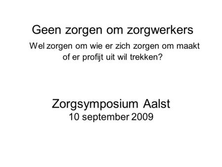 Geen zorgen om zorgwerkers Wel zorgen om wie er zich zorgen om maakt of er profijt uit wil trekken? Zorgsymposium Aalst 10 september 2009.