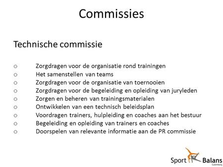 Commissies Technische commissie o Zorgdragen voor de organisatie rond trainingen o Het samenstellen van teams o Zorgdragen voor de organisatie van toernooien.