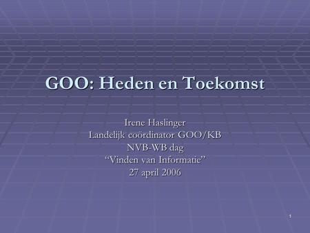 1 GOO: Heden en Toekomst Irene Haslinger Landelijk coördinator GOO/KB NVB-WB dag “Vinden van Informatie” 27 april 2006.