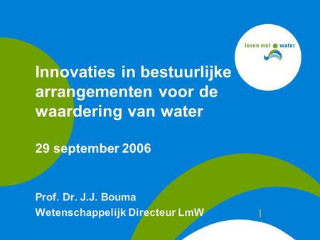 Innovaties in bestuurlijke arrangementen voor de waardering van water 29 september 2006 Prof. Dr. J.J. Bouma Wetenschappelijk Directeur LmW |