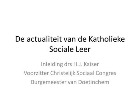 De actualiteit van de Katholieke Sociale Leer Inleiding drs H.J. Kaiser Voorzitter Christelijk Sociaal Congres Burgemeester van Doetinchem.