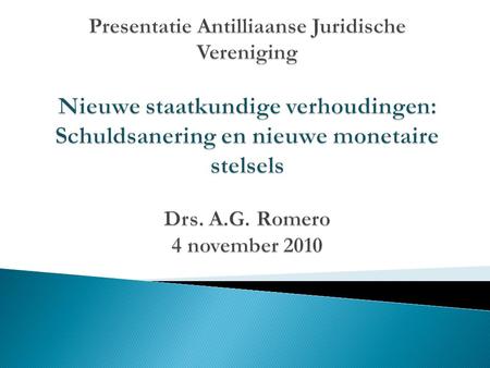 Presentatie Antilliaanse Juridische Vereniging Nieuwe staatkundige verhoudingen: Schuldsanering en nieuwe monetaire stelsels Drs. A.G. Romero 4 november.