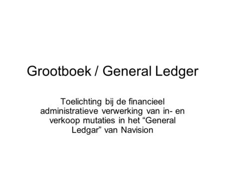 Grootboek / General Ledger Toelichting bij de financieel administratieve verwerking van in- en verkoop mutaties in het “General Ledgar” van Navision.