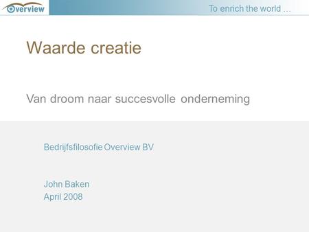 Waarde creatie Van droom naar succesvolle onderneming Bedrijfsfilosofie Overview BV John Baken April 2008 To enrich the world …