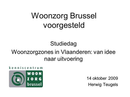Woonzorg Brussel voorgesteld Studiedag Woonzorgzones in Vlaanderen: van idee naar uitvoering 14 oktober 2009 Herwig Teugels.