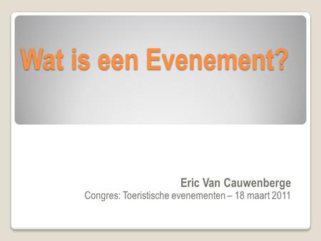Wat is een Evenement? Eric Van Cauwenberge Congres: Toeristische evenementen – 18 maart 2011.