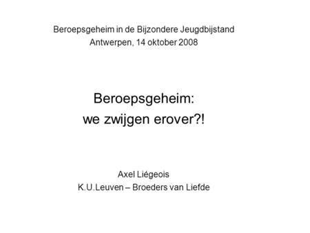 Beroepsgeheim in de Bijzondere Jeugdbijstand Antwerpen, 14 oktober 2008 Beroepsgeheim: we zwijgen erover?! Axel Liégeois K.U.Leuven – Broeders van Liefde.