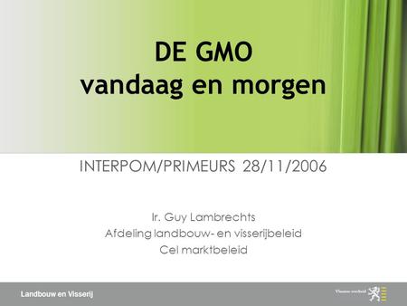 Landbouw en Visserij DE GMO vandaag en morgen INTERPOM/PRIMEURS 28/11/2006 Ir. Guy Lambrechts Afdeling landbouw- en visserijbeleid Cel marktbeleid.