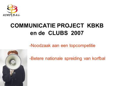 COMMUNICATIE PROJECT KBKB en de CLUBS 2007 -Noodzaak aan een topcompetitie -Betere nationale spreiding van korfbal.