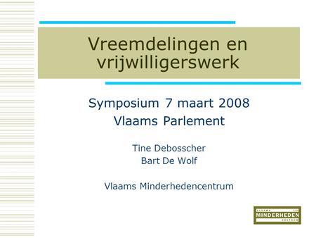 Vreemdelingen en vrijwilligerswerk Symposium 7 maart 2008 Vlaams Parlement Tine Debosscher Bart De Wolf Vlaams Minderhedencentrum.
