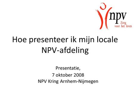 Presentatie, 7 oktober 2008 NPV Kring Arnhem-Nijmegen Hoe presenteer ik mijn locale NPV-afdeling.