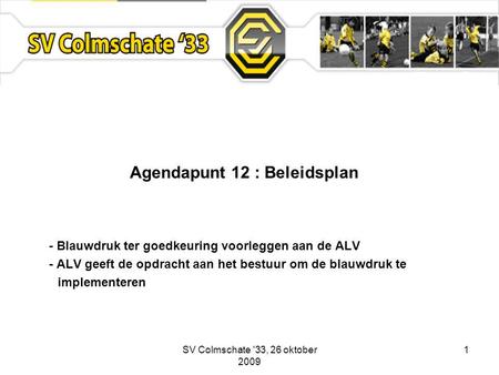 SV Colmschate '33, 26 oktober 2009 1 Agendapunt 12 : Beleidsplan - Blauwdruk ter goedkeuring voorleggen aan de ALV - ALV geeft de opdracht aan het bestuur.