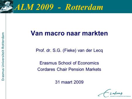 ALM 2009 - Rotterdam Van macro naar markten Prof. dr. S.G. (Fieke) van der Lecq Erasmus School of Economics Cordares Chair Pension Markets 31 maart 2009.