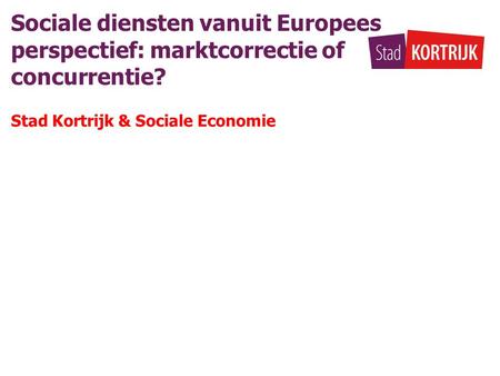 Sociale diensten vanuit Europees perspectief: marktcorrectie of concurrentie? Stad Kortrijk & Sociale Economie.