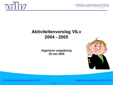 VERENIGING VAN BURGERLIJK INGENIEURS UIT DE KATHOLIEKE UNIVERSITEIT LEUVEN v.z.w. VILV Aktiviteitenverslag 2004 - 2005Algemene vergadering 20 mei 2005.