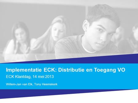 Implementatie ECK: Distributie en Toegang VO ECK Klantdag, 14 mei 2013 Willem-Jan van Elk, Tony Heemskerk.