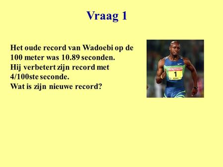 Vraag 1 Het oude record van Wadoebi op de 100 meter was 10.89 seconden. Hij verbetert zijn record met 4/100ste seconde. Wat is zijn nieuwe record?