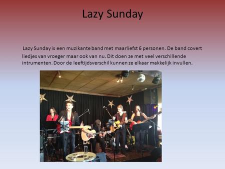 Lazy Sunday Lazy Sunday is een muzikante band met maarliefst 6 personen. De band covert liedjes van vroeger maar ook van nu. Dit doen ze met veel verschillende.