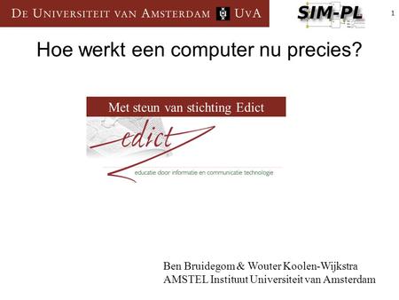 1 Hoe werkt een computer nu precies? Ben Bruidegom & Wouter Koolen-Wijkstra AMSTEL Instituut Universiteit van Amsterdam Met steun van stichting Edict.