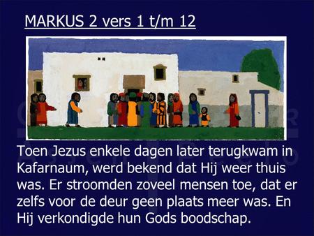 MARKUS 2 vers 1 t/m 12 Toen Jezus enkele dagen later terugkwam in Kafarnaum, werd bekend dat Hij weer thuis was. Er stroomden zoveel mensen toe, dat er.