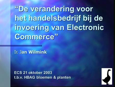 “De verandering voor het handelsbedrijf bij de invoering van Electronic Commerce” ECS 21 oktober 2003 t.b.v. HBAG bloemen & planten Ir. Jan Wilmink.