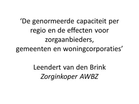 ‘De genormeerde capaciteit per regio en de effecten voor zorgaanbieders, gemeenten en woningcorporaties’ Leendert van den Brink Zorginkoper AWBZ.