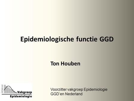 Epidemiologische functie GGD Ton Houben Voorzitter vakgroep Epidemiologie GGD’en Nederland.