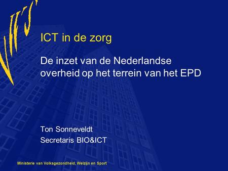 ICT in de zorg De inzet van de Nederlandse overheid op het terrein van het EPD Ton Sonneveldt Secretaris BIO&ICT Ministerie van Volksgezondheid, Welzijn.