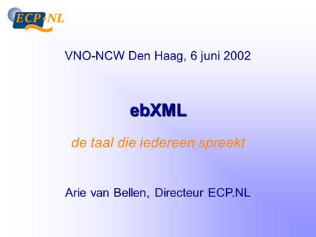 EbXML de taal die iedereen spreekt Arie van Bellen, Directeur ECP.NL VNO-NCW Den Haag, 6 juni 2002.