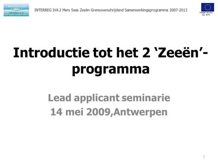 Medegefinancierd door ERFO Introductie tot het 2 ‘Zeeën’- programma Lead applicant seminarie 14 mei 2009,Antwerpen 1 INTERREG IVA 2 Mers Seas Zeeën Grensoverschrijdend.