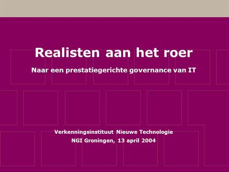 Realisten aan het roer Naar een prestatiegerichte governance van IT Verkenningsinstituut Nieuwe Technologie NGI Groningen, 13 april 2004.