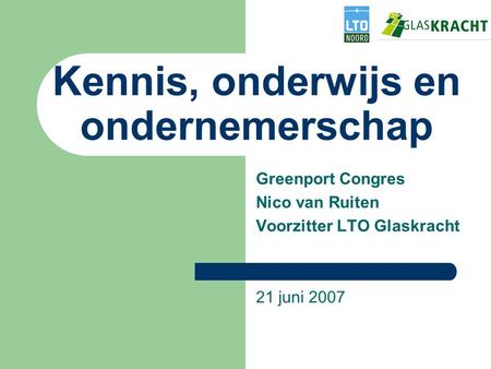 Kennis, onderwijs en ondernemerschap Greenport Congres Nico van Ruiten Voorzitter LTO Glaskracht 21 juni 2007.