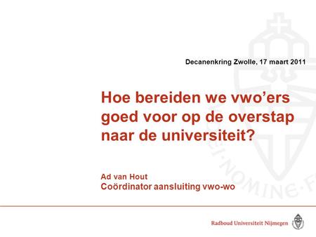 Hoe bereiden we vwo’ers goed voor op de overstap naar de universiteit? Ad van Hout Coördinator aansluiting vwo-wo Decanenkring Zwolle, 17 maart 2011.